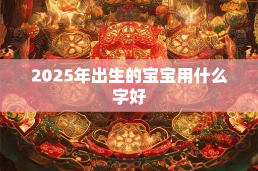2025年出生的宝宝用什么字好 2025年出生的宝宝用什么字好