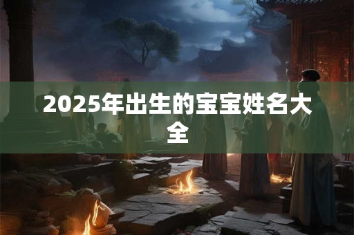 2025年出生的宝宝姓名大全 2025年出生的宝宝姓名大全