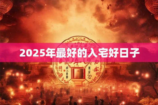 2025年最好的入宅好日子 2025年最好的入宅好日子