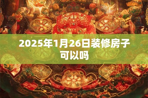 2025年1月26日装修房子可以吗 2025年1月26日装修房子可以吗