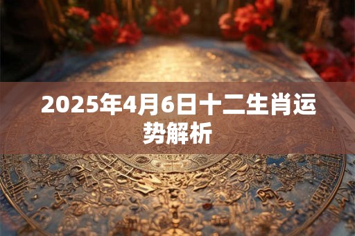 2025年4月6日十二生肖运势解析 2025年4月6日十二生肖运势解析