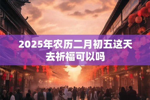 2025年农历二月初五这天去祈福可以吗