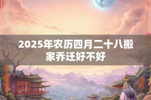 2025年农历四月二十八搬家乔迁好不好 2025年农历四月二十八搬家乔迁好不好