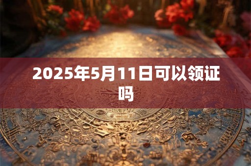 2025年5月11日可以领证吗 2025年5月11日可以领证吗