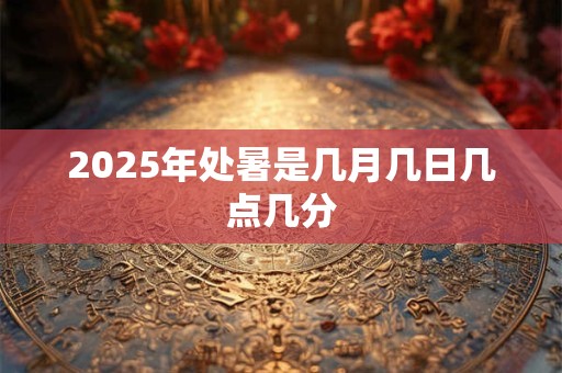2025年处暑是几月几日几点几分 2025年处暑是几月几日几点几分