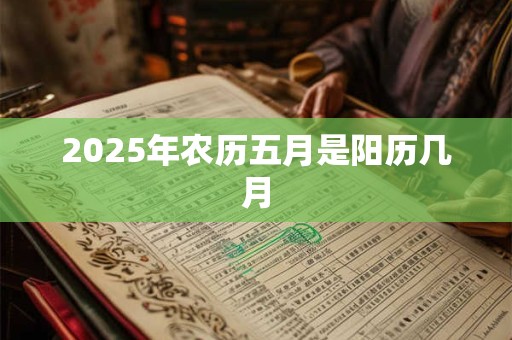 2025年农历五月是阳历几月 2025年农历五月是阳历几月