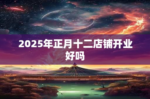 2025年正月十二店铺开业好吗