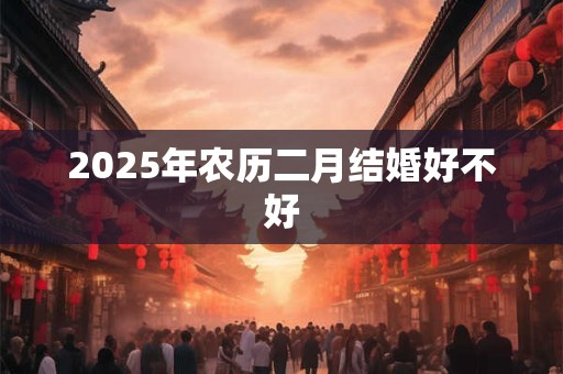2025年农历二月结婚好不好 2025年农历二月结婚好不好