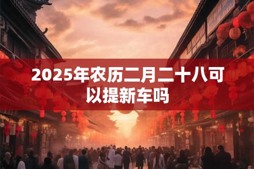 2025年农历二月二十八可以提新车吗 2025年农历二月二十八可以提新车吗
