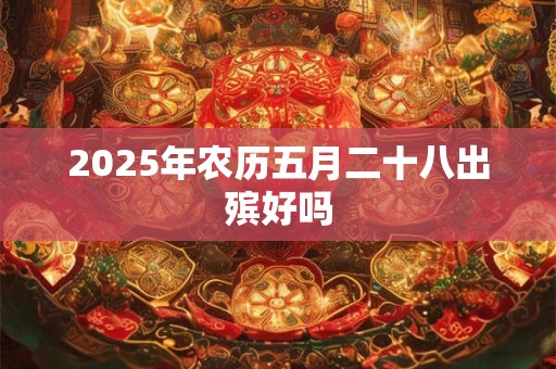 2025年农历五月二十八出殡好吗 2025年农历五月二十八出殡好吗
