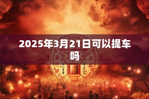 2025年3月21日可以提车吗 2025年3月21日可以提车吗