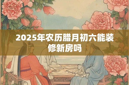 2025年农历腊月初六能装修新房吗 2025年农历腊月初六能装修新房吗