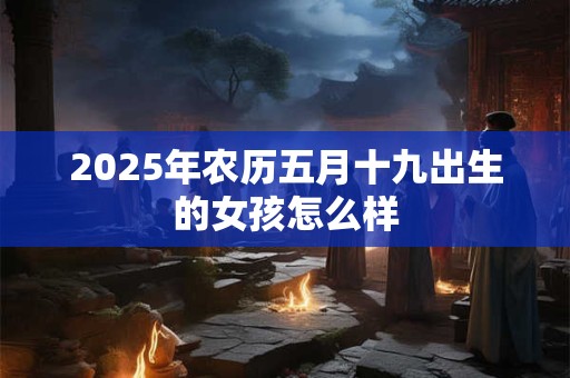 2025年农历五月十九出生的女孩怎么样 2025年农历五月十九出生的女孩怎么样