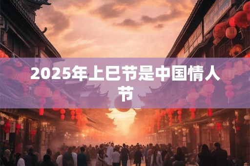 2025年上巳节是中国情人节 2025年上巳节是中国情人节