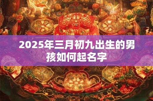2025年三月初九出生的男孩如何起名字 2025年三月初九出生的男孩如何起名字