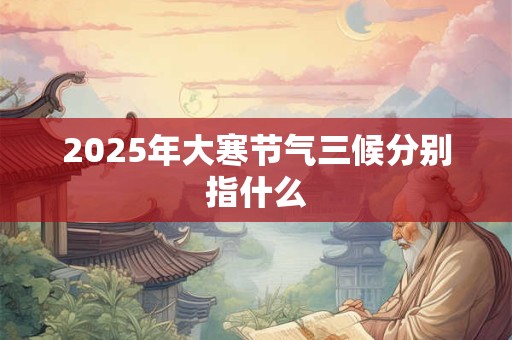 2025年大寒节气三候分别指什么 2025年大寒节气三候分别指什么