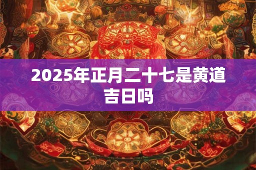 2025年正月二十七是黄道吉日吗 2025年正月二十七是黄道吉日吗