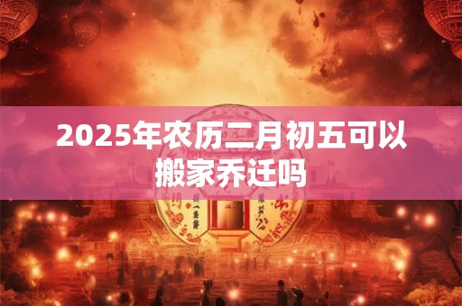 2025年农历二月初五可以搬家乔迁吗