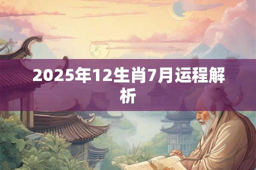 2025年12生肖7月运程解析 2025年12生肖7月运程解析