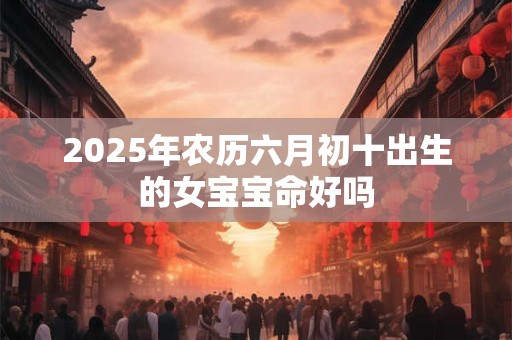 2025年农历六月初十出生的女宝宝命好吗 2025年农历六月初十出生的女宝宝命好吗