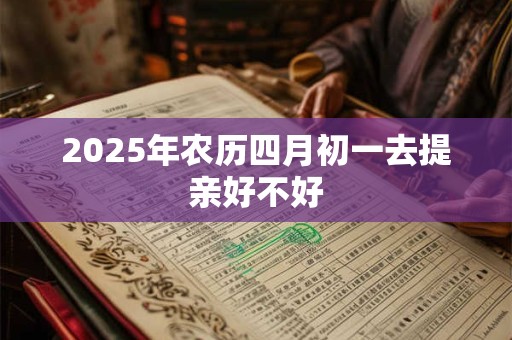 2025年农历四月初一去提亲好不好 2025年农历四月初一去提亲好不好