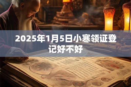2025年1月5日小寒领证登记好不好 2025年1月5日小寒领证登记好不好