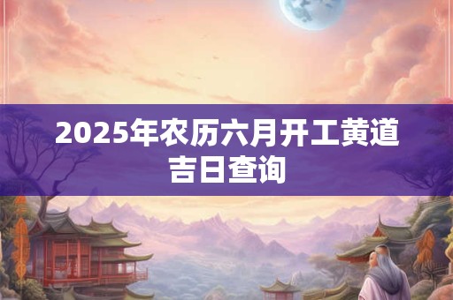 2025年农历六月开工黄道吉日查询 2025年农历六月开工黄道吉日查询