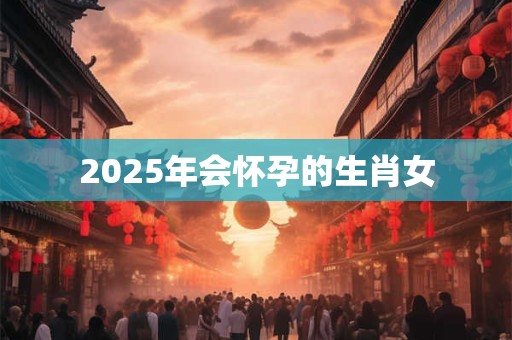 2025年会怀孕的生肖女 2025年会怀孕的生肖女