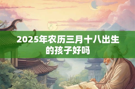 2025年农历三月十八出生的孩子好吗 2025年农历三月十八出生的孩子好吗