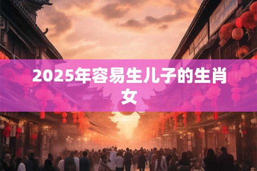 2025年容易生儿子的生肖女 2025年容易生儿子的生肖女