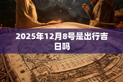 2025年12月8号是出行吉日吗 2025年12月8号是出行吉日吗