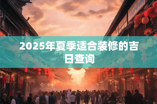 2025年夏季适合装修的吉日查询 2025年夏季适合装修的吉日查询