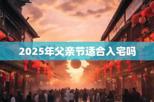 2025年父亲节适合入宅吗 2025年父亲节适合入宅吗