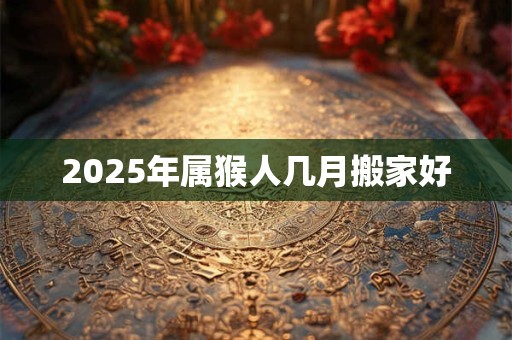 2025年属猴人几月搬家好 2025年属猴人几月搬家好