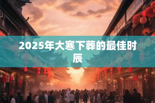 2025年大寒下葬的最佳时辰 2025年大寒下葬的最佳时辰