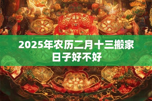 2025年农历二月十三搬家日子好不好 2025年农历二月十三搬家日子好不好
