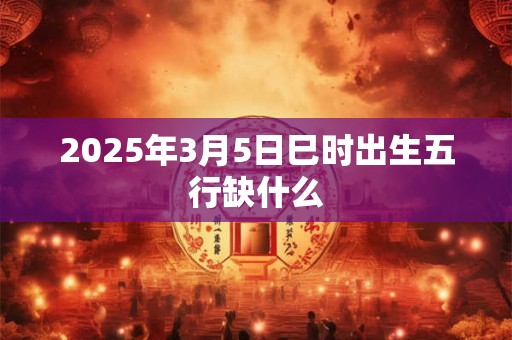 2025年3月5日巳时出生五行缺什么 2025年3月5日巳时出生五行缺什么