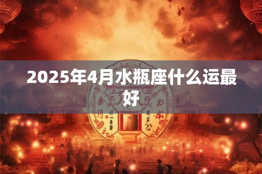 2025年4月水瓶座什么运最好 2025年4月水瓶座什么运最好