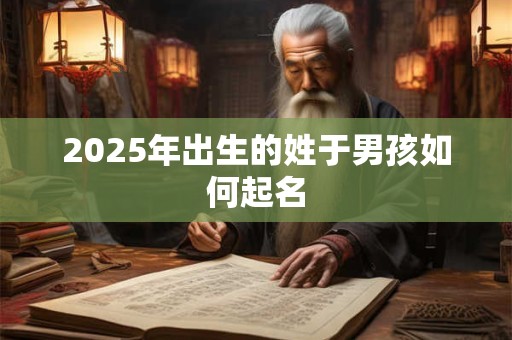 2025年出生的姓于男孩如何起名 2025年出生的姓于男孩如何起名