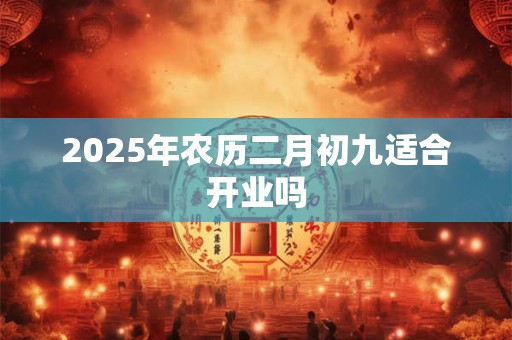 2025年农历二月初九适合开业吗 2025年农历二月初九适合开业吗