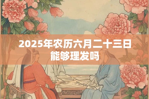 2025年农历六月二十三日能够理发吗 2025年农历六月二十三日能够理发吗