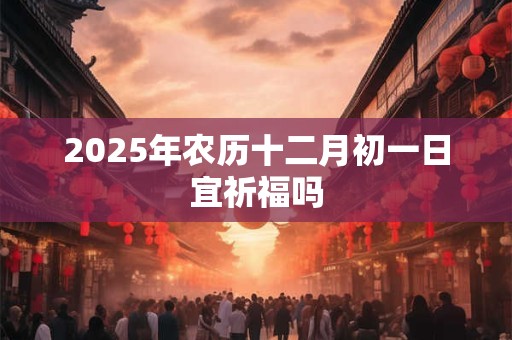 2025年农历十二月初一日宜祈福吗 2025年农历十二月初一日宜祈福吗