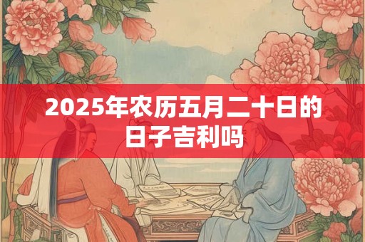 2025年农历五月二十日的日子吉利吗 2025年农历五月二十日的日子吉利吗