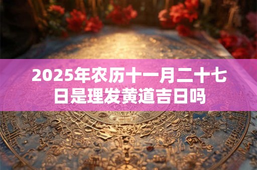 2025年农历十一月二十七日是理发黄道吉日吗 2025年农历十一月二十七日是理发黄道吉日吗