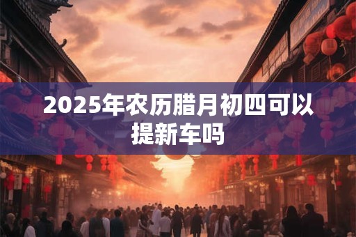 2025年农历腊月初四可以提新车吗 2025年农历腊月初四可以提新车吗