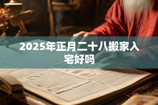 2025年正月二十八搬家入宅好吗 2025年正月二十八搬家入宅好吗