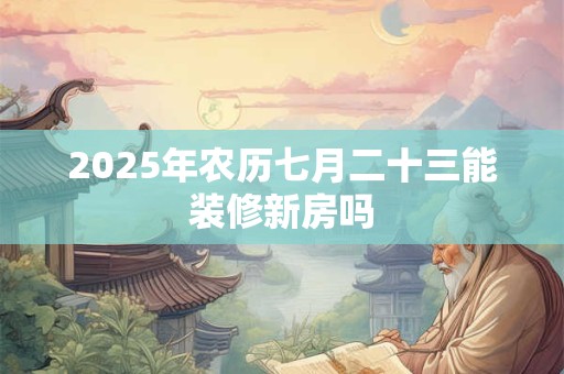 2025年农历七月二十三能装修新房吗