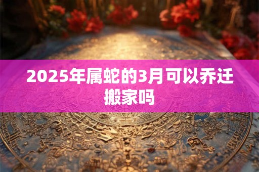 2025年属蛇的3月可以乔迁搬家吗 2025年属蛇的3月可以乔迁搬家吗