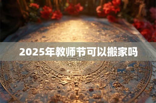2025年教师节可以搬家吗 2025年教师节可以搬家吗