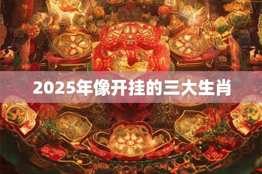 2025年像开挂的三大生肖 2025年像开挂的三大生肖